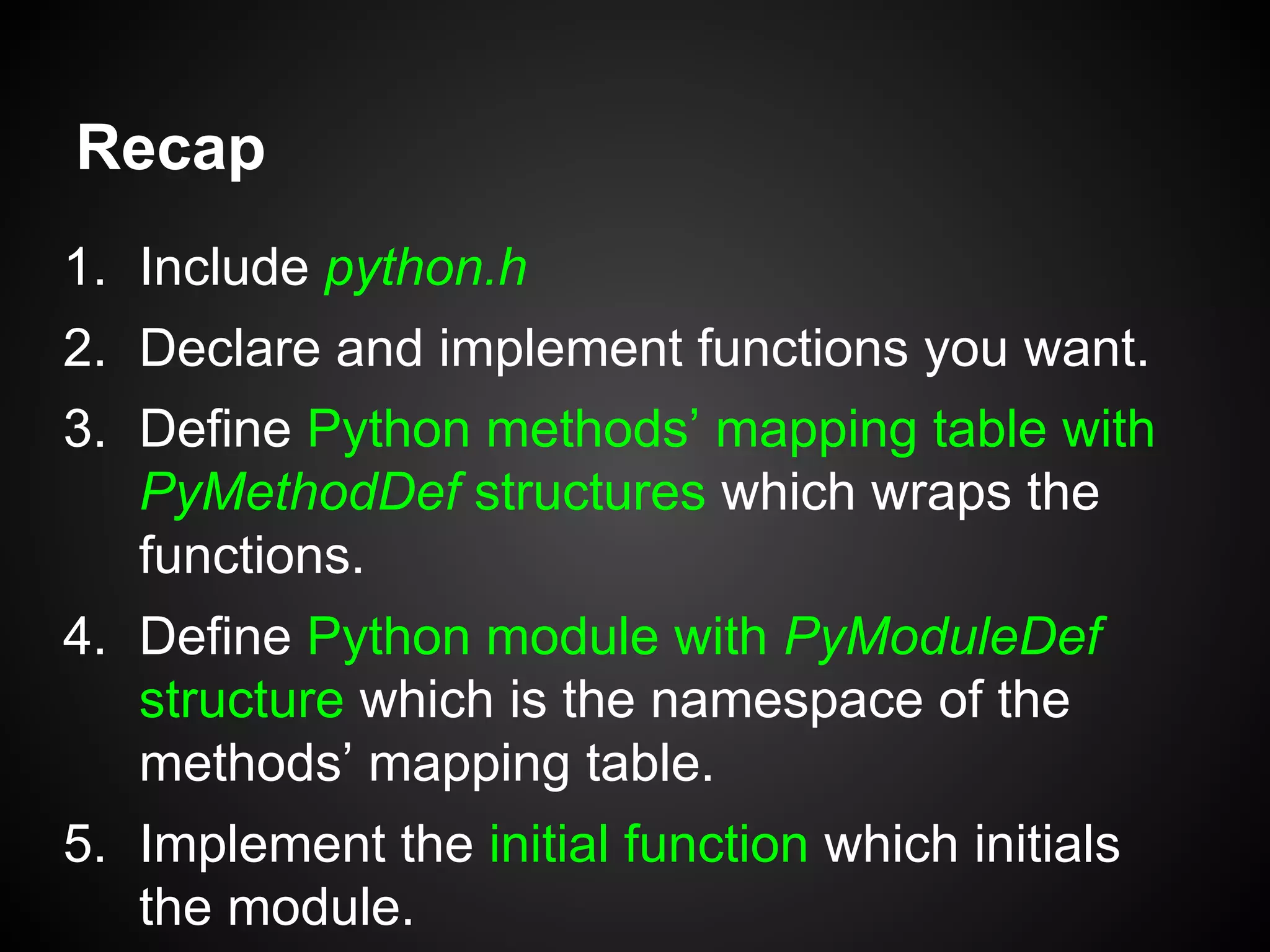 Recap
1. Include python.h
2. Declare and implement functions you want.
3. Define Python methods’ mapping table with
PyMethodDef structures which wraps the
functions.
4. Define Python module with PyModuleDef
structure which is the namespace of the
methods’ mapping table.
5. Implement the initial function which initials
the module.
 