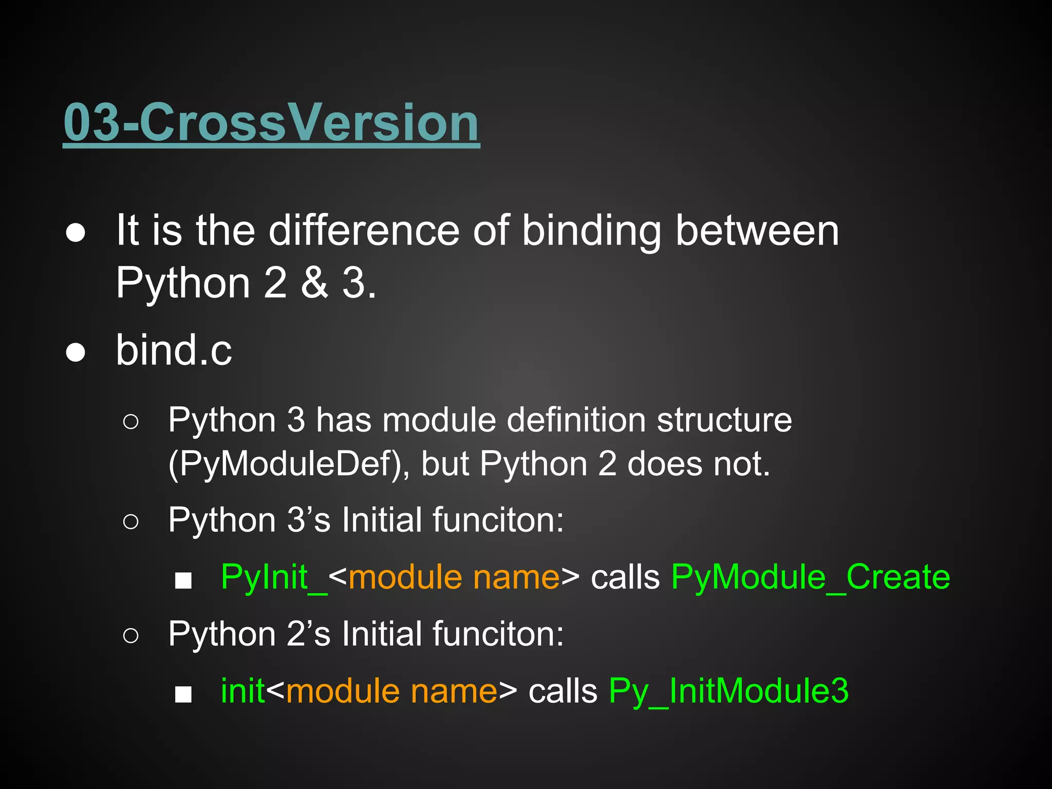 03-CrossVersion
● It is the difference of binding between
Python 2 & 3.
● bind.c
○ Python 3 has module definition structure
(PyModuleDef), but Python 2 does not.
○ Python 3’s Initial funciton:
■ PyInit_<module name> calls PyModule_Create
○ Python 2’s Initial funciton:
■ init<module name> calls Py_InitModule3
 