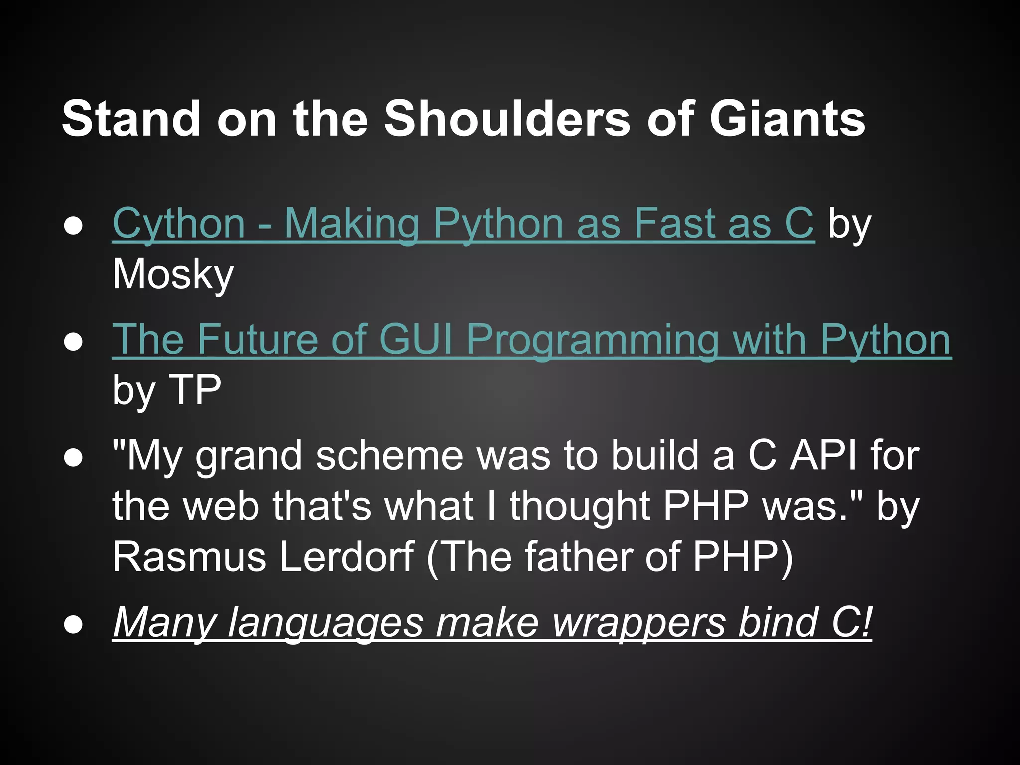 Stand on the Shoulders of Giants
● Cython - Making Python as Fast as C by
Mosky
● The Future of GUI Programming with Python
by TP
● "My grand scheme was to build a C API for
the web that's what I thought PHP was." by
Rasmus Lerdorf (The father of PHP)
● Many languages make wrappers bind C!
 