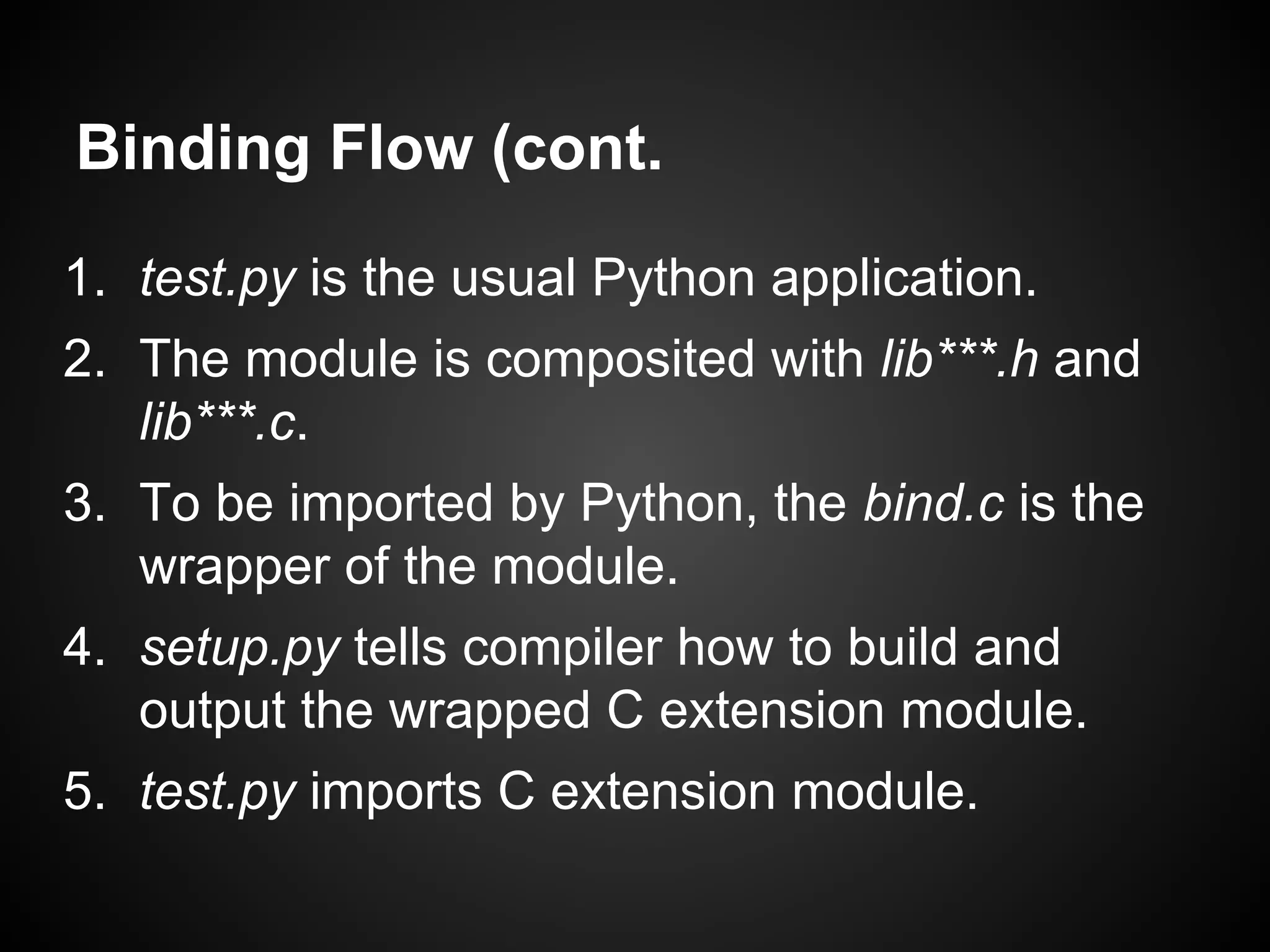 Binding Flow (cont.
1. test.py is the usual Python application.
2. The module is composited with lib***.h and
lib***.c.
3. To be imported by Python, the bind.c is the
wrapper of the module.
4. setup.py tells compiler how to build and
output the wrapped C extension module.
5. test.py imports C extension module.
 