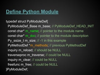Define Python Module
typedef struct PyModuleDef{
PyModuleDef_Base m_base; // PyModuleDef_HEAD_INIT
const char* m_name; // pointer to the module name
const char* m_doc; // pointer to the module description
Py_ssize_t m_size; // -1 in this example
PyMethodDef *m_methods; // previous PyMethodDef
inquiry m_reload; // should be NULL
traverseproc m_traverse; // could be NULL
inquiry m_clear; // could be NULL
freefunc m_free; // could be NULL
}PyModuleDef;
 