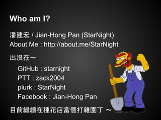 Who am I?
潘建宏 / Jian-Hong Pan (StarNight)
About Me : http://about.me/StarNight
出沒在～
GitHub : starnight
PTT : zack2004
plurk : StarNight
Facebook : Jian-Hong Pan
目前繼續在種花店當個打雜園丁 ～
 