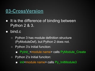 03-CrossVersion
● It is the difference of binding between
Python 2 & 3.
● bind.c
○ Python 3 has module definition structure
(PyModuleDef), but Python 2 does not.
○ Python 3’s Initial funciton:
■ PyInit_<module name> calls PyModule_Create
○ Python 2’s Initial funciton:
■ init<module name> calls Py_InitModule3
 