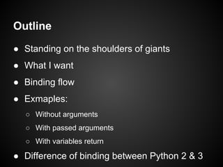Outline
● Standing on the shoulders of giants
● What I want
● Binding flow
● Examples:
○ Without arguments
○ With passed arguments
○ With variables return
● Difference of binding between Python 2 & 3
 