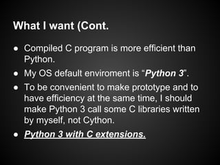 What I want (Cont.
● Compiled C program is more efficient than
Python.
● My OS default enviroment is “Python 3”.
● To be convenient to make prototype and to
have efficiency at the same time, I should
make Python 3 call some C libraries written
by myself, not Cython.
● Python 3 with C extensions.
 