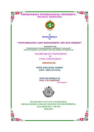 VISVESVARAYA TECHNOLOGICAL UNIVERSITY,
BELAGAVI, KARNATAKA
A
SeminarReport
On
“CONTAMINATED LAND MANAGEMENT AND SITE REMEDY”
Submitted to the
“VISVESVARAYA TECHNOLOGICAL UNIVERSITY, BELAGAVI”
FOR THE PARTIAL FULFILMENT FOR THE AWARD OF DEGREE OF
BACHELOR OF ENGINEERING
IN
CIVIL ENGINEERING
Submitted by
SYED KHALEEM AHMED
(USN. 3KB14CV446)
Under the Guidance of
Prof. S M SARMAST
M.Tech(Str.)
DEPARTMENT OF CIVIL ENGINEERING
KHAJA BANDA NAWAZ COLLEGE OF ENGINEERING
KALABURAGI – 585 104
2016-2017
 