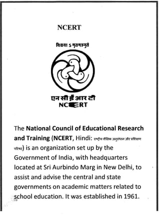 NCERT 
aadtf srtdt 
NCIERT 
The National Council of Educational Research 
a n d Trai n i ng ( N CE RT, H i n d i : nEtq $ft'6 s-$isrr 3ii{ cnrn'r 
"ma) 
is an organization set up by the 
Government of lndia, with headquarters 
located at Sri Aurbindo Marg in New Delhi, to 
assist and advise the central and state 
governments on academic matters related to 
school education. lt was established in 1951. 
 