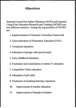 National Council for Indian Education (NCIE) and National 
Council for Educatioa Research and Training (NCERT) are 
two different concerns. Among the top priorities ofNCERT 
are: 
l. Implementation of National Curriculum Framework 
2. Universalisation of Elementary Education (UEE) 
3. Vocational education 
4. Education ol groups with special needs 
5. Early childhood education 
6. Evaluation and examination to reform IT education 
7. Competitive Value education 
8. Education ofgirl child 
9. Production of teachingJearning experience 
10. Improvement in teacher education 
I l. lmprovement of thought of student 
 