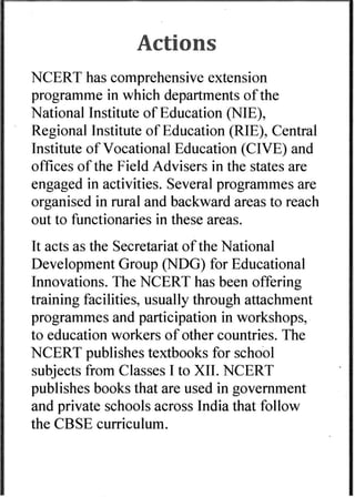 Actions 
NCERT has comprehensive extension 
programme in which departments ofthe 
National Institute of Education (ME), 
Regional Institute of Education (RIE), Central 
Institute of Vocational Education (CIVE) and 
offices of the Field Advisers in the states are 
engaged in activities. Several programmes are 
organised in rural and backward areas to reach 
out to functionaries in these areas. 
It acts as the Secretariat of the National 
Development Group (NDG) for Educational 
Innovations. The NCERT has been offering 
training facilities, usually through attachment 
programmes and participation in workshops, 
to education workers of other countries. The 
NCERT publishes textbooks for school 
subjects from Classes I to XII. NCERT 
publishes books that are used in government 
and private schools across India that follow 
the CBSE curriculum- 
 