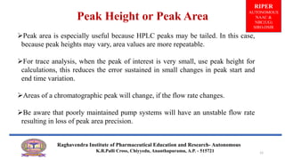 Peak area is especially useful because HPLC peaks may be tailed. In this case,
because peak heights may vary, area values are more repeatable.
For trace analysis, when the peak of interest is very small, use peak height for
calculations, this reduces the error sustained in small changes in peak start and
end time variation.
Areas of a chromatographic peak will change, if the flow rate changes.
Be aware that poorly maintained pump systems will have an unstable flow rate
resulting in loss of peak area precision.
Peak Height or Peak Area
RIPER
AUTONOMOUS
NAAC &
NBC(UG)
SIRO-DSIR
Raghavendra Institute of Pharmaceutical Education and Research- Autonomous
K.R.Palli Cross, Chiyyedu, Ananthapuramu, A.P. - 515721 12
 