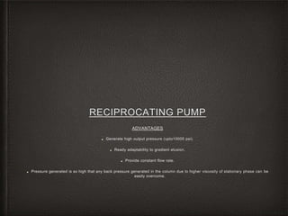 RECIPROCATING PUMP
ADVANTAGES
■ Generate high output pressure (upto10000 psi).
■ Ready adaptability to gradient elusion.
■ Provide constant flow rate.
■ Pressure generated is so high that any back pressure generated in the column due to higher viscosity of stationary phase can be
easily overcome.
 