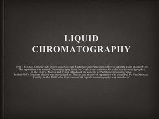 LIQUID
CHROMATOGRAPHY
· 1906 - Mikhail Semenovich Tswett used Calcium Carbonate and Petroleum Ether to separate plant chlorophylls
The separation was named Chromatography from the Greek word chromos for color and to write (graphy)
In the 1940’s, Martin and Synge introduced the concept of Partition Chromatography.
In the1950’s Gradient elution was introduced by Tiselius and theory of separation was described by VanDeemter.
Finally ,in the 1960’s the first commercial liquid chromatography was introduced.
 