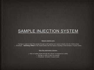 SAMPLE INJECTION SYSTEM
Septum injection port.
■ Syringe is used to inject the sample through a self sealing inert septum directly into the mobile phase.
■ Drawback: - leaching effect of the mobile phase with the septum resulting in the formation of ghost peaks.
Stop flow septumless injection.
■ Flow of mobile phase through the column is stopped for a while.
■ Syringe is used to inject the sample.
■ Drawback: formation of ghost peak.
 