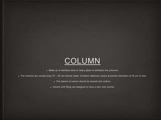 COLUMN
■ Made up of stainless steel or heavy glass to withstand the pressure.
■ The columns are usually long (10 – 30 cm) narrow tubes. Contains stationary phase at particle diameters of 25 µm or less.
■ The interior of column should be smooth and uniform.
■ Column end fitting are designed to have a zero void volume.
 