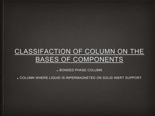 CLASSIFACTION OF COLUMN ON THE
BASES OF COMPONENTS
■ BONDED PHASE COLUMN
■ COLUMN WHERE LIQUID IS INPERMAGNETED ON SOLID INERT SUPPORT
 