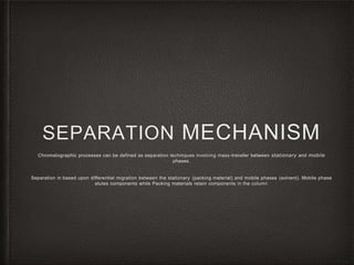 SEPARATION MECHANISM
Chromatographic processes can be defined as separation techniques involving mass-transfer between stationary and mobile
phases.
Separation in based upon differential migration between the stationary (packing material) and mobile phases (solvent). Mobile phase
elutes components while Packing materials retain components in the column
 