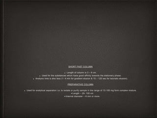 SHORT FAST COLUMN
■ Length of column is 3 – 6 cm.
■ Used for the substances which have good affinity towards the stationery phase.
■ Analysis time is also less (1- 4 min for gradient elusion & 15 – 120 sec for isocratic elusion).
PREPARATIVE COLUMN
■ Used for analytical separation i.e. to isolate or purify sample in the range of 10-100 mg form complex mixture.
• Length – 25- 100 cm
• Internal diameter – 6 mm or more.
 