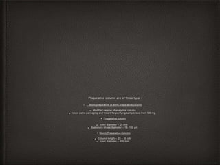 Preparative column are of three type :
• Micro preparative or semi preparative column
■ Modified version of analytical column
■ Uses same packaging and meant for purifying sample less then 100 mg.
• Preparative column
■ Inner diameter – 25 mm .
■ Stationary phase diameter – 15- 100 µm
• Macro Preparative Column
■ Column length – 20 – 30 cm
■ Inner diameter – 600 mm
 