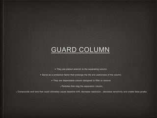 GUARD COLUMN
• They are placed anterior to the separating column.
• Serve as a protective factor that prolongs the life and usefulness of the column.
• They are dependable column designed to filter or remove
■ Particles that clog the separation column.
■ Compounds and ions that could ultimately cause baseline drift, decrease resolution , decrease sensitivity and create false pe aks.
 