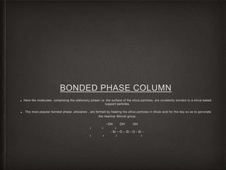 BONDED PHASE COLUMN
■ Here the molecules, comprising the stationary phase i.e. the surface of the silica particles, are covalently bonded to a silica based
support particles.
■ The most popular bonded phase ,siloxanes , are formed by heating the silica particles in dilute acid for the day so as to gen erate
the reactive Silonal group.
- OH OH OH
‫ו‬‫ו‬‫ו‬
- Si – O – Si - O - Si -
‫ו‬‫ו‬‫ו‬‫ו‬
 