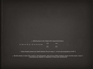 ■ Silonal group is the treated with organochlorosilane.
CH3 CH3
‫ו‬‫ו‬Si – OH + Cl – Si – R →- Si – O – Si – R + HCl
│ │
CH3 CH3
• These bonded phases are stable between the pH range 2 – 9 and upto temperature of 80º C.
■ Bonded phase is made with a linear C 18 hydrocarbon, also know as ODS (octadecyl silane) bonded phase. Used in
pharmaceutical analysis or separation of less polar components.
 