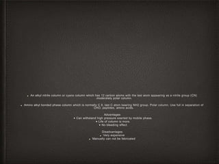 ■ An alkyl nitrile column or cyano column which has 12 carbon atoms with the last atom appearing as a nitrile group (CN)
.moderately polar column.
■ Amino alkyl bonded phase column which is normally C 8, last C atom bearing NH2 group. Polar column. Use full in separation of
CHO, peptides, amino acids.
Advantages
• Can withstand high pressure exerted by mobile phase.
• Life of column is more.
• No bleeding effect
Disadvantages
■ Very expensive
■ Manually can not be fabricated
 