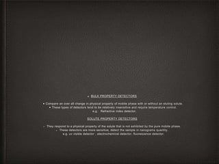 ■ BULK PROPERTY DETECTORS
• Compare an over all change in physical property of mobile phase with or without an eluting solute.
• These types of detectors tend to be relatively insensitive and require temperature control.
e.g. Refractive index detector.
SOLUTE PROPERTY DETECTORS
• They respond to a physical property of the solute that is not exhibited by the pure mobile phase.
• These detectors are more sensitive, detect the sample in nanograms quantity.
e.g. uv visible detector , electrochemical detector, fluorescence detector.
 