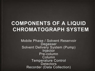 COMPONENTS OF A LIQUID
CHROMATOGRAPH SYSTEM
Mobile Phase / Solvent Reservoir
Degasser
Solvent Delivery System (Pump)
Injector
Pre-column
Column
Temperature Control
Detectors
Recorder (Data Collection)
 
