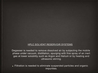 HPLC SOLVENT RESERVOIR SYSTEMS
Degasser is needed to remove dissolved air by subjecting the mobile
phase under vacuum, distillation, spurging with fine spray of an inert
gas at lower solubility such as Argon and Helium or by heating and
ultrasonic stirring.
■ Filtration is needed to eliminate suspended particles and organic
impurities.
 