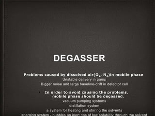 DEGASSER
Problems caused by dissolved air(O2, N2)in mobile phase
Unstable delivery in pump
Bigger noise and large baseline-drift in detector cell
▪ In order to avoid causing the problems,
mobile phase should be degassed.
vacuum pumping systems
distillation system
a system for heating and stirring the solvents
 