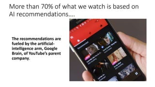 More than 70% of what we watch is based on
AI recommendations….
The recommendations are
fueled by the artificial-
intelligence arm, Google
Brain, of YouTube’s parent
company.
 