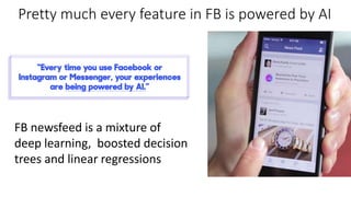 Pretty much every feature in FB is powered by AI
FB newsfeed is a mixture of
deep learning, boosted decision
trees and linear regressions
 