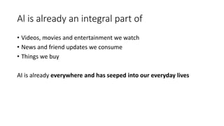 Al is already an integral part of
• Videos, movies and entertainment we watch
• News and friend updates we consume
• Things we buy
AI is already everywhere and has seeped into our everyday lives
 