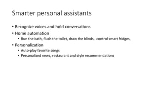 Smarter personal assistants
• Recognize voices and hold conversations
• Home automation
• Run the bath, flush the toilet, draw the blinds, control smart fridges,
• Personalization
• Auto-play favorite songs
• Personalized news, restaurant and style recommendations
 