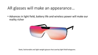 AR glasses will make an appearance…
• Advances in light field, battery life and wireless power will make our
reality richer
Sleek, fashionable and light-weight glasses that overlay light field holograms
 