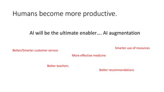 Humans become more productive.
AI will be the ultimate enabler…. AI augmentation
Better/Smarter customer service
Better teachers
More effective medicine
Better recommendations
Smarter use of resources
 
