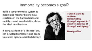 Immortality becomes a goal?
Build a comprehensive system to
model and monitor biochemical
reactions in the human body and
rapidly correct any deviations from
the ideal healthy state….
If aging is a form of a ‘disease’, you
can develop biomarkers and drugs
to restore aging associated damage
 