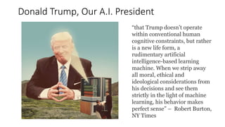 Donald Trump, Our A.I. President
“that Trump doesn’t operate
within conventional human
cognitive constraints, but rather
is a new life form, a
rudimentary artificial
intelligence-based learning
machine. When we strip away
all moral, ethical and
ideological considerations from
his decisions and see them
strictly in the light of machine
learning, his behavior makes
perfect sense” – Robert Burton,
NY Times
 