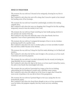 BIND US TOGETHER
The moment she was with me I shouted at her stringently; showing her my fists in
indignation,
But I realized it only when she went off to sleep; that I craved to speak to her; missed
the bustling noise of her footsteps.
The moment she was with me I teased her unrelentingly; scowled at her making
ungainly faces,
But I realized it only when she went out shopping; that I longed for her like anything;
desperately craved to hear the melody in her voice.
The moment she was with me I kept scratching my hair; hardly paying attention to
the activities she recited of the day,
But I realized it only when she talked the same to her alien friends; that how
inquisitive I was to hear it passionately from her mouth.
The moment she was with me I castigated all attempts of hers to tie my shoelace;
portraying myself to be a perfect man,
But I realized it only when she went to mothers place; as to how inevitably I needed
her; and what a child I became in her absence.
The moment she was with me I shrug the food she made; declaring it to be bland and
tasteless,
But I realized it only when she fed the same lovingly to the servants; as to how much
I cherished each meal she prepared.
The moment she was with me I revolted vehemently that she snored; not letting me
sleep blissfully for even a single minute,
But I realized it only when she slept in the lawns; as to how much I missed her caress;
the ardor in her breath that intermingled with mine.
The moment she was with me I protruded my tongue at her for not bathing;
admonishing her for flooding my nostrils with a smell like rotten tomato,
But I realized it only when she walked out of the house in anger; that I found the
most exotic of perfume to be raw dirt in front of her perspiration.
The moment she was with me I pointed fingers at her eyes; saying that she was
horrendously squint,
But I realized it only when she closed them abruptly at me; as to how mesmerizing
were her lashes; the poignant empathy that they oozed out every unfurling
second.
 