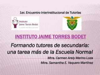 1er. Encuentro Interinstitucional de Tutorías




   INSTITUTO JAIME TORRES BODET
 Formando tutores de secundaria:
una tarea más de la Escuela Normal
                       Mtra. Carmen Arely Merino Loza
                   Mtra. Samantha E. Vaquero Martínez
 