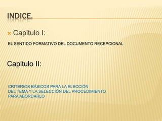 INDICE.
 Capitulo I:
Capitulo II:
EL SENTIDO FORMATIVO DEL DOCUMENTO RECEPCIONAL
CRITERIOS BÁSICOS PARA LA ELECCIÓN
DEL TEMA Y LA SELECCIÓN DEL PROCEDIMIENTO
PARA ABORDARLO
 