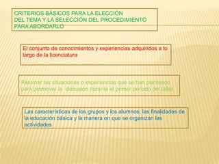 CRITERIOS BÁSICOS PARA LA ELECCIÓN
DEL TEMA Y LA SELECCIÓN DEL PROCEDIMIENTO
PARA ABORDARLO
El conjunto de conocimientos y experiencias adquiridos a lo
largo de la licenciatura
Las características de los grupos y los alumnos; las finalidades de
la educación básica y la manera en que se organizan las
actividades
Retomar las situaciones o experiencias que se han planteado
para promover la discusión durante el primer periodo del taller.
 