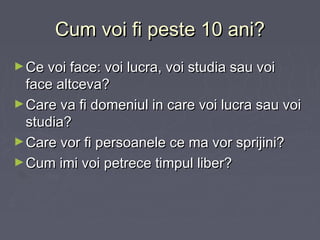 Cum voi fi peste 10 ani?Cum voi fi peste 10 ani?
►Ce voi face: voi lucra, voi studia sau voiCe voi face: voi lucra, voi studia sau voi
face altceva?face altceva?
►Care va fi domeniul in care voi lucra sau voiCare va fi domeniul in care voi lucra sau voi
studia?studia?
►Care vor fi persoanele ce ma vor sprijini?Care vor fi persoanele ce ma vor sprijini?
►Cum imi voi petrece timpul liber?Cum imi voi petrece timpul liber?
 