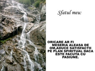 Sfatul meu:
, ORICARE AR FI
MESERIA ALEASA DE
OM,ADUCE SATISFACTII
PE PLAN SPIRITUAL DACA
ESTE FACUTA CU
PASIUNE.
 