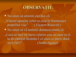 OBSERVAOBSERVAŢŢII:II:
 Nu uitati sNu uitati sãã amintiti elevilor camintiti elevilor cãã::
,,Viitorul apar,,Viitorul aparţţine celor ce credine celor ce cred îîn frumusen frumuseţţeaea
propriilor vise” ( Eleanor Rosevelt )propriilor vise” ( Eleanor Rosevelt )
 Nu uitati sNu uitati sãã vvãã amintiti dumneavoastramintiti dumneavoastrãã ccãã::
,,Ceea ce face un lucru valoros este nu ceea ce ai,,Ceea ce face un lucru valoros este nu ceea ce ai
tu de ctu de câşâştigat ftigat fããccâându-l ,ci ceea ce pierzi dacndu-l ,ci ceea ce pierzi dacãã
nunu îîl faci!” (Andre Agassi)l faci!” (Andre Agassi)
 
