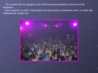 Si in acest ritm se ajunge la cea mai frumoasa perioada si anume anii de
studentie.
Acum parintii vor plati o taxa destul de mare pentru scolarizare,chirii, si multe alte
cheltuieli ale copiilor etc
 