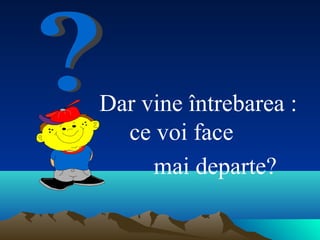 Dar vine întrebarea :
ce voi face
mai departe?
 