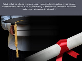 Existã solutii care tin de adevar, munca, valoare, educatie, cultura si mai ales de
schimbarea mentalitatii. Va fi un proces lung si incomod dar care intr-o zi va trebui
sa inceapa . Aceasta este prima zi…
 
