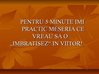 PENTRU 5 MINUTE IMIPENTRU 5 MINUTE IMI
PRACTIC MESERIA CEPRACTIC MESERIA CE
VREAU SA OVREAU SA O
,,IMBRATISEZ“ IN VIITOR!,,IMBRATISEZ“ IN VIITOR!
 