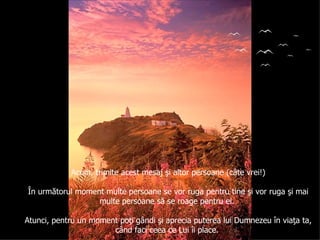 Acum, trimite acest mesaj şi altor persoane (câte vrei!) În următorul moment multe persoane se vor ruga pentru tine şi vor ruga şi mai multe persoane să se roage pentru ei.  Atunci, pentru un moment poţi gândi şi aprecia puterea lui Dumnezeu în viaţa ta, când faci ceea ce Lui îi place.  